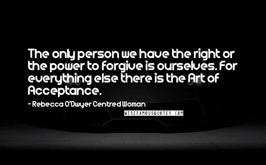 Rebecca O'Dwyer Centred Woman Quotes: The only person we have the right or the power to forgive is ourselves. For everything else there is the Art of Acceptance.