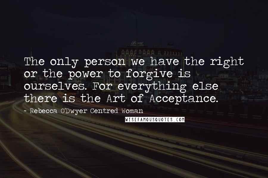 Rebecca O'Dwyer Centred Woman Quotes: The only person we have the right or the power to forgive is ourselves. For everything else there is the Art of Acceptance.