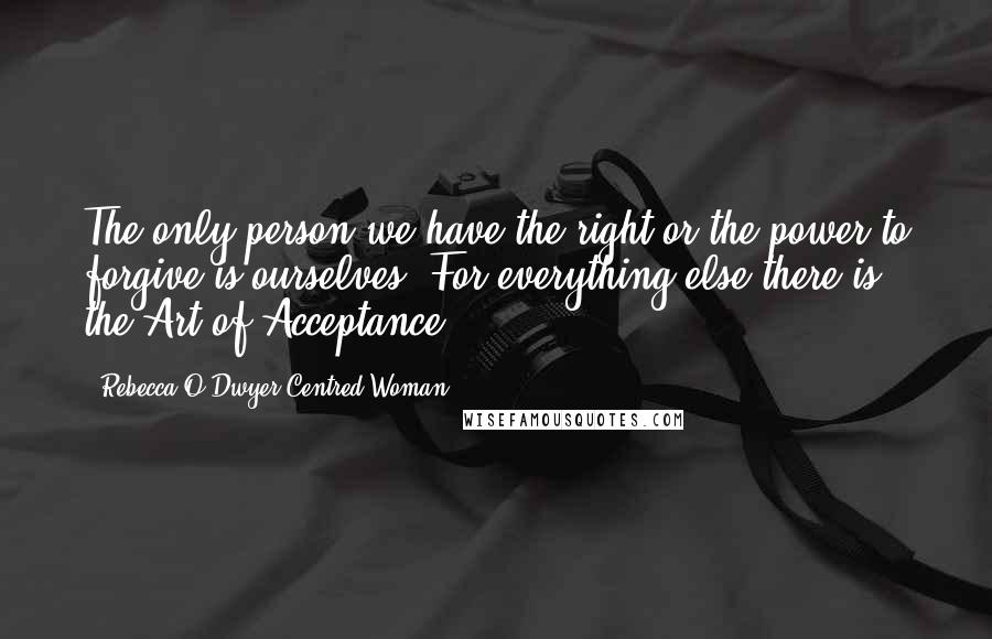 Rebecca O'Dwyer Centred Woman Quotes: The only person we have the right or the power to forgive is ourselves. For everything else there is the Art of Acceptance.