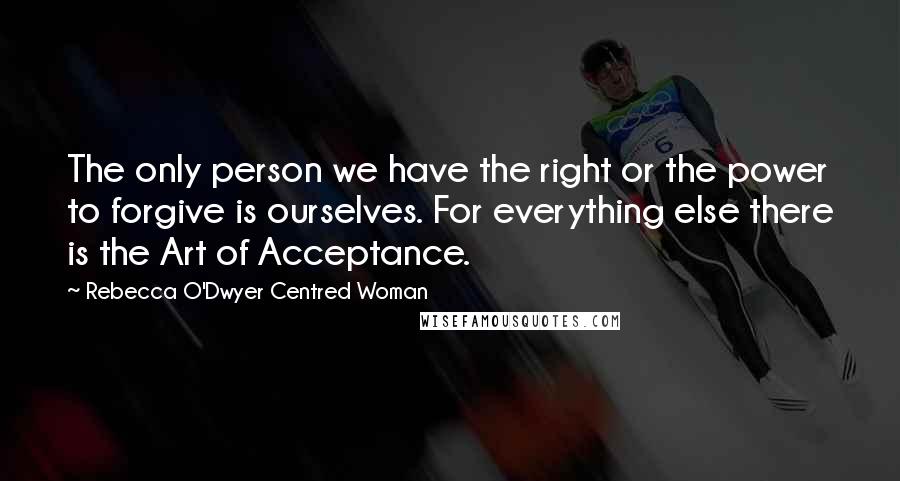 Rebecca O'Dwyer Centred Woman Quotes: The only person we have the right or the power to forgive is ourselves. For everything else there is the Art of Acceptance.