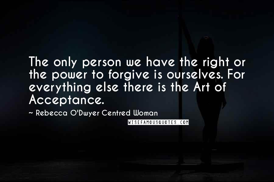 Rebecca O'Dwyer Centred Woman Quotes: The only person we have the right or the power to forgive is ourselves. For everything else there is the Art of Acceptance.