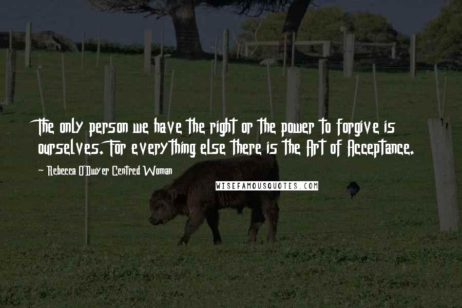 Rebecca O'Dwyer Centred Woman Quotes: The only person we have the right or the power to forgive is ourselves. For everything else there is the Art of Acceptance.