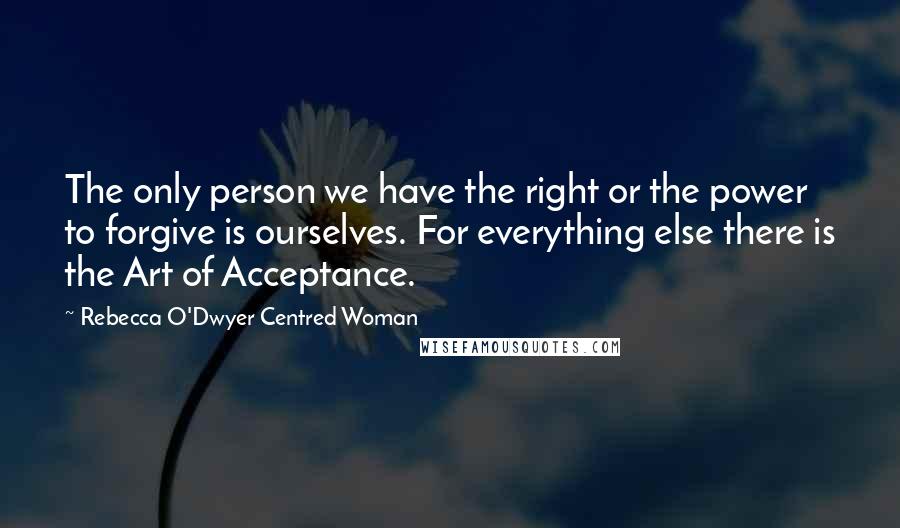 Rebecca O'Dwyer Centred Woman Quotes: The only person we have the right or the power to forgive is ourselves. For everything else there is the Art of Acceptance.