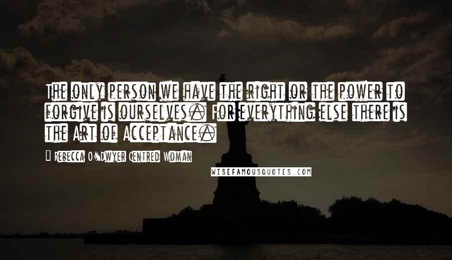 Rebecca O'Dwyer Centred Woman Quotes: The only person we have the right or the power to forgive is ourselves. For everything else there is the Art of Acceptance.