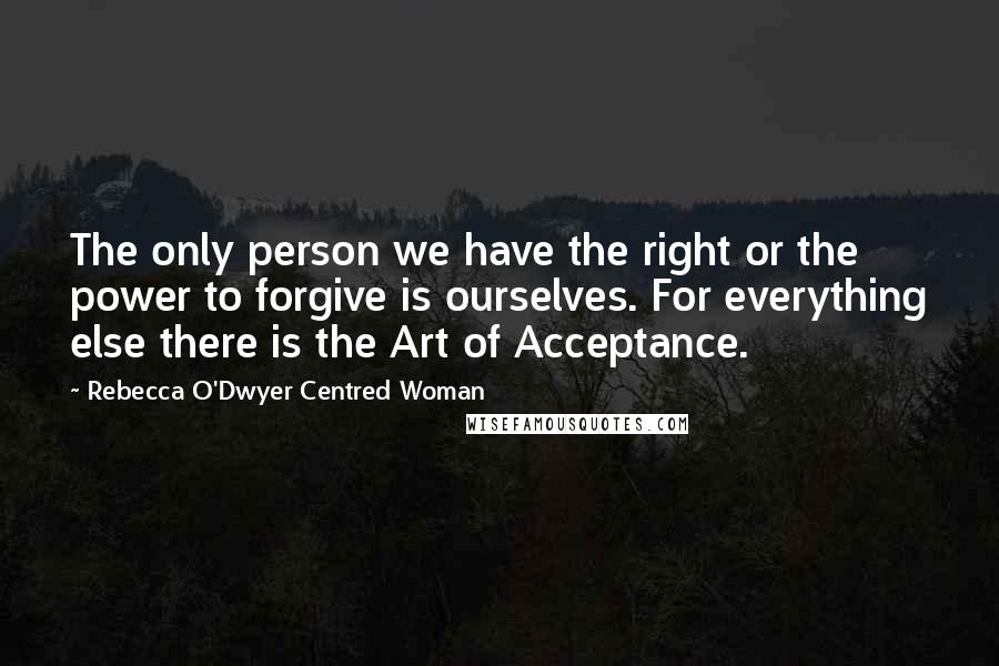 Rebecca O'Dwyer Centred Woman Quotes: The only person we have the right or the power to forgive is ourselves. For everything else there is the Art of Acceptance.