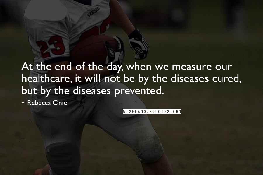 Rebecca Onie Quotes: At the end of the day, when we measure our healthcare, it will not be by the diseases cured, but by the diseases prevented.