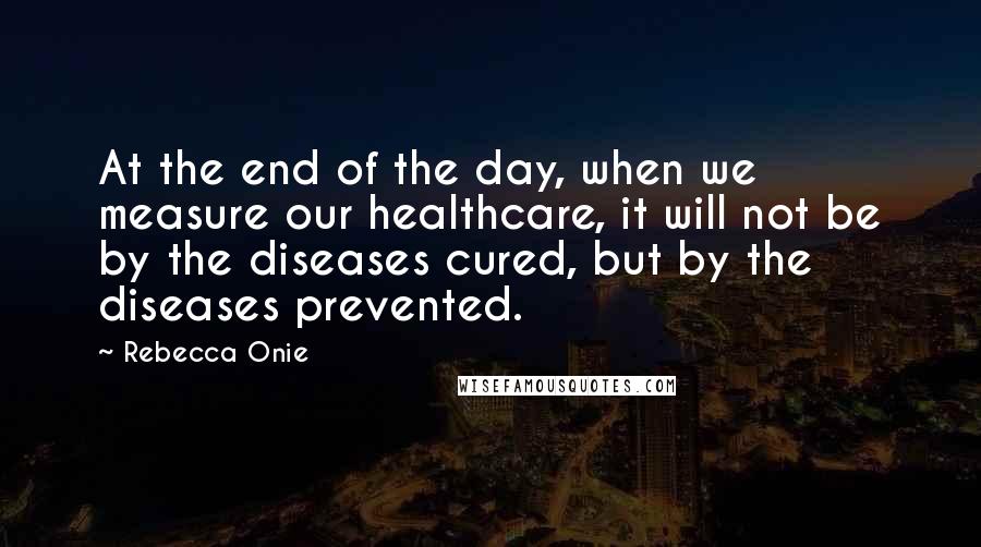 Rebecca Onie Quotes: At the end of the day, when we measure our healthcare, it will not be by the diseases cured, but by the diseases prevented.