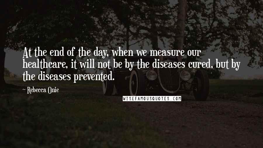 Rebecca Onie Quotes: At the end of the day, when we measure our healthcare, it will not be by the diseases cured, but by the diseases prevented.