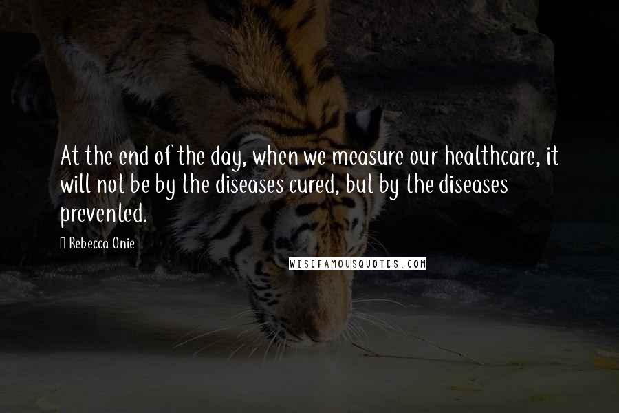 Rebecca Onie Quotes: At the end of the day, when we measure our healthcare, it will not be by the diseases cured, but by the diseases prevented.