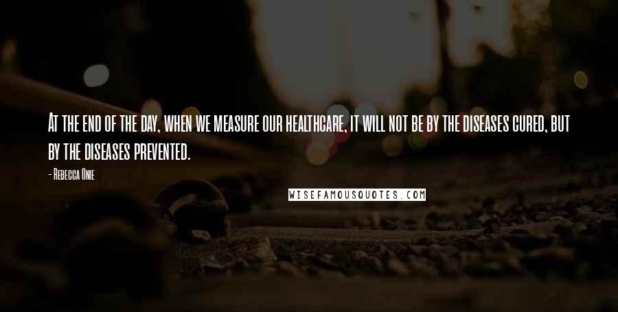 Rebecca Onie Quotes: At the end of the day, when we measure our healthcare, it will not be by the diseases cured, but by the diseases prevented.