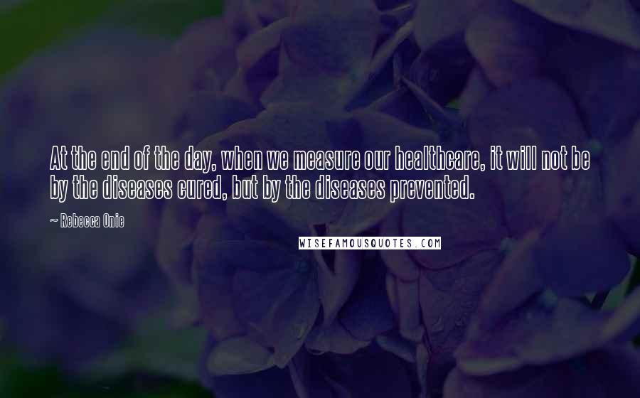 Rebecca Onie Quotes: At the end of the day, when we measure our healthcare, it will not be by the diseases cured, but by the diseases prevented.
