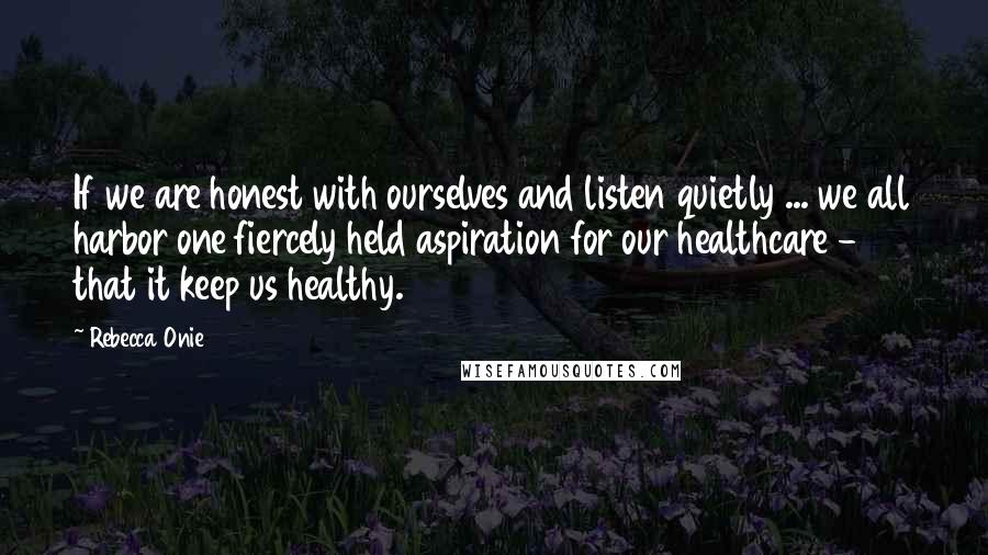 Rebecca Onie Quotes: If we are honest with ourselves and listen quietly ... we all harbor one fiercely held aspiration for our healthcare - that it keep us healthy.