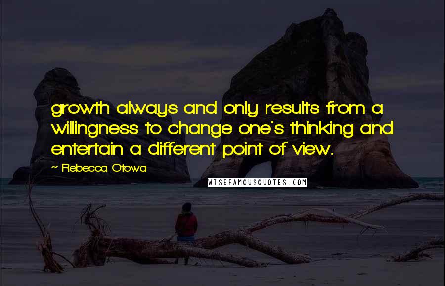 Rebecca Otowa Quotes: growth always and only results from a willingness to change one's thinking and entertain a different point of view.