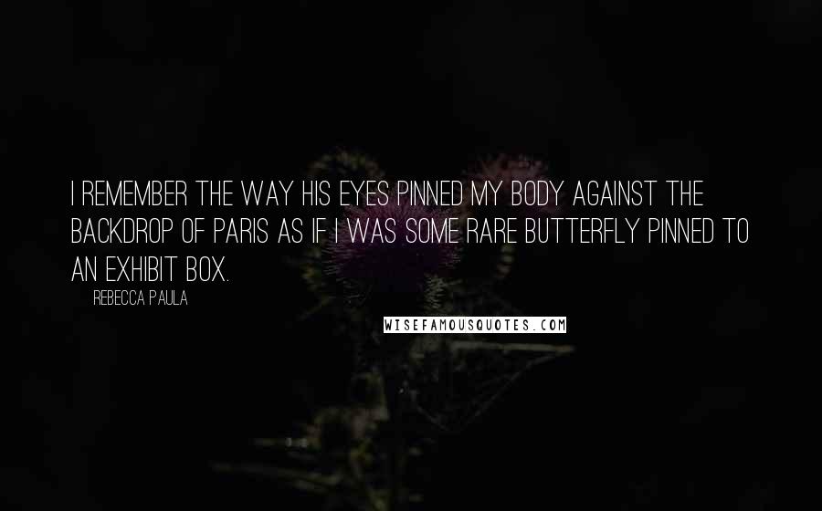 Rebecca Paula Quotes: I remember the way his eyes pinned my body against the backdrop of Paris as if I was some rare butterfly pinned to an exhibit box.