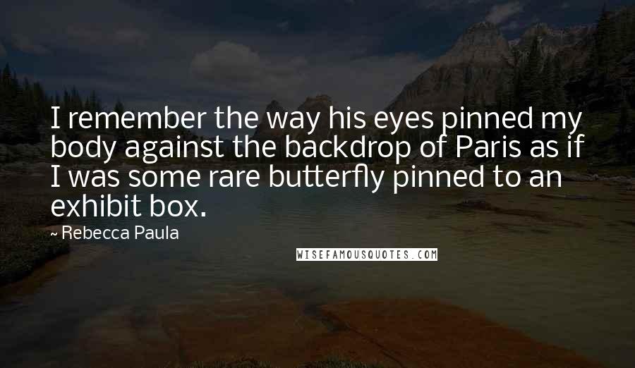 Rebecca Paula Quotes: I remember the way his eyes pinned my body against the backdrop of Paris as if I was some rare butterfly pinned to an exhibit box.