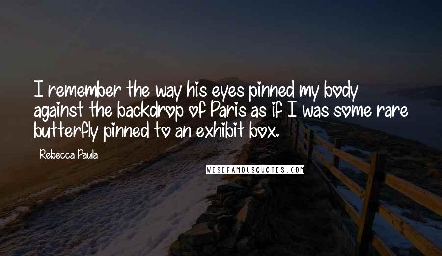 Rebecca Paula Quotes: I remember the way his eyes pinned my body against the backdrop of Paris as if I was some rare butterfly pinned to an exhibit box.