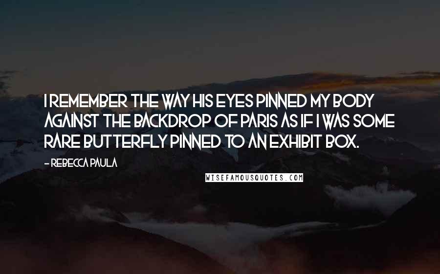 Rebecca Paula Quotes: I remember the way his eyes pinned my body against the backdrop of Paris as if I was some rare butterfly pinned to an exhibit box.