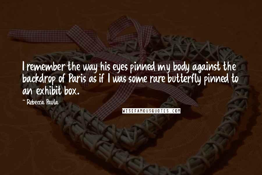 Rebecca Paula Quotes: I remember the way his eyes pinned my body against the backdrop of Paris as if I was some rare butterfly pinned to an exhibit box.