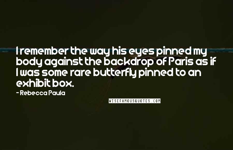 Rebecca Paula Quotes: I remember the way his eyes pinned my body against the backdrop of Paris as if I was some rare butterfly pinned to an exhibit box.