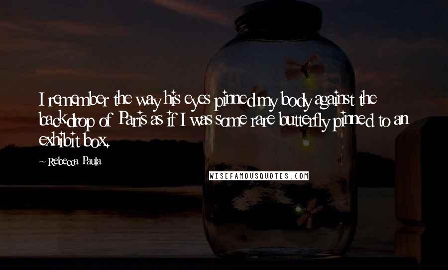 Rebecca Paula Quotes: I remember the way his eyes pinned my body against the backdrop of Paris as if I was some rare butterfly pinned to an exhibit box.