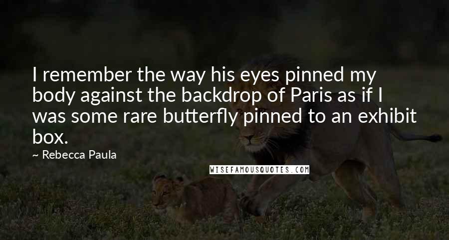 Rebecca Paula Quotes: I remember the way his eyes pinned my body against the backdrop of Paris as if I was some rare butterfly pinned to an exhibit box.