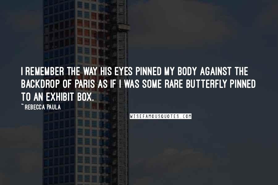 Rebecca Paula Quotes: I remember the way his eyes pinned my body against the backdrop of Paris as if I was some rare butterfly pinned to an exhibit box.