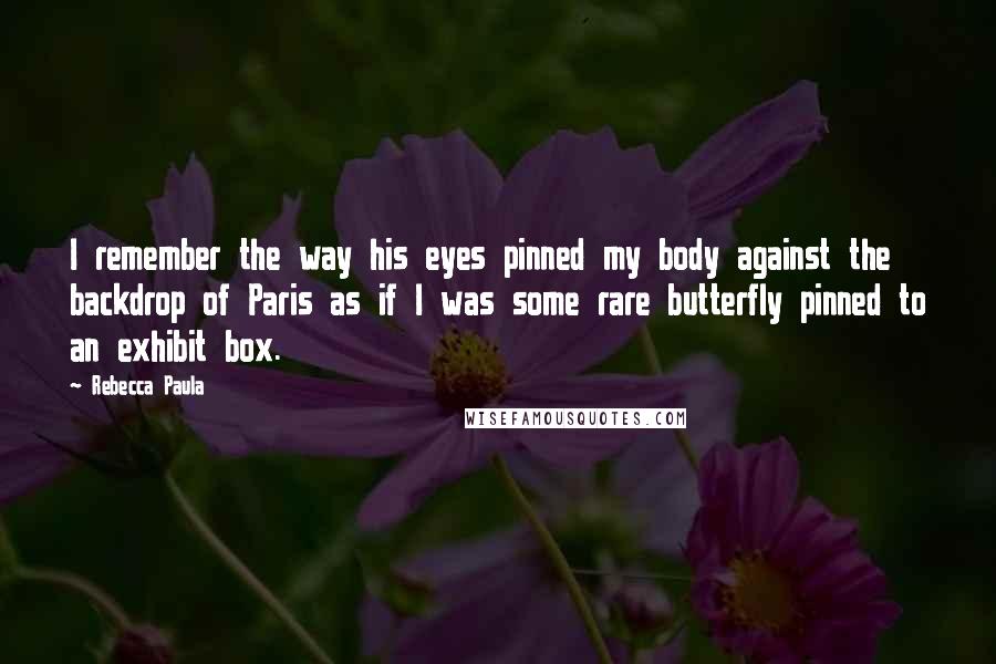 Rebecca Paula Quotes: I remember the way his eyes pinned my body against the backdrop of Paris as if I was some rare butterfly pinned to an exhibit box.