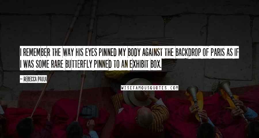 Rebecca Paula Quotes: I remember the way his eyes pinned my body against the backdrop of Paris as if I was some rare butterfly pinned to an exhibit box.