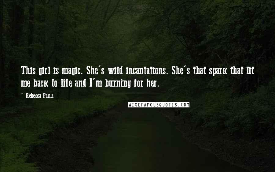 Rebecca Paula Quotes: This girl is magic. She's wild incantations. She's that spark that lit me back to life and I'm burning for her.