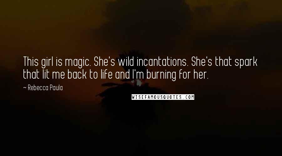 Rebecca Paula Quotes: This girl is magic. She's wild incantations. She's that spark that lit me back to life and I'm burning for her.