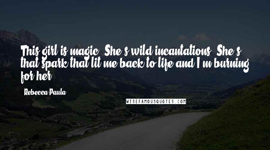 Rebecca Paula Quotes: This girl is magic. She's wild incantations. She's that spark that lit me back to life and I'm burning for her.