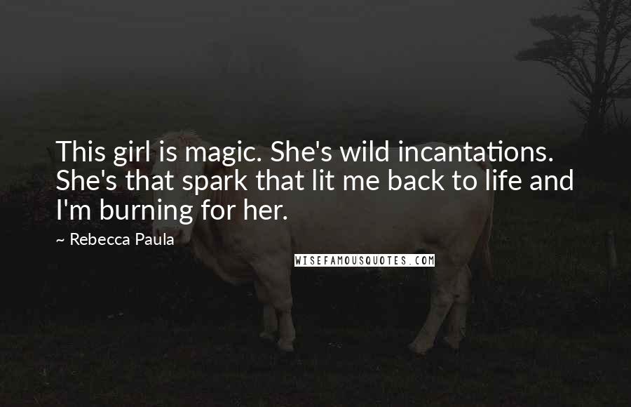 Rebecca Paula Quotes: This girl is magic. She's wild incantations. She's that spark that lit me back to life and I'm burning for her.