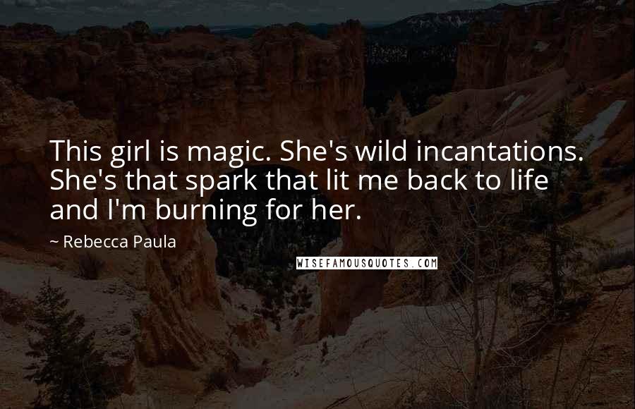 Rebecca Paula Quotes: This girl is magic. She's wild incantations. She's that spark that lit me back to life and I'm burning for her.