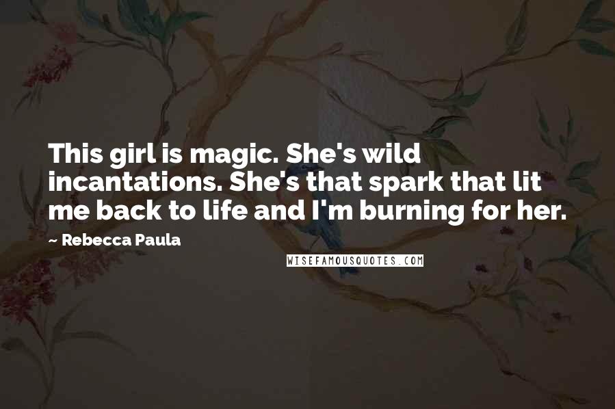 Rebecca Paula Quotes: This girl is magic. She's wild incantations. She's that spark that lit me back to life and I'm burning for her.