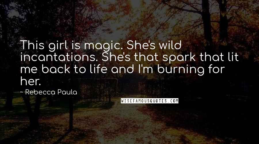 Rebecca Paula Quotes: This girl is magic. She's wild incantations. She's that spark that lit me back to life and I'm burning for her.