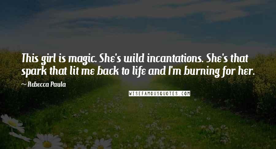 Rebecca Paula Quotes: This girl is magic. She's wild incantations. She's that spark that lit me back to life and I'm burning for her.