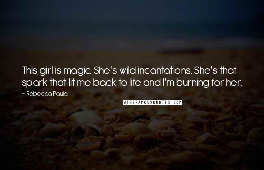 Rebecca Paula Quotes: This girl is magic. She's wild incantations. She's that spark that lit me back to life and I'm burning for her.