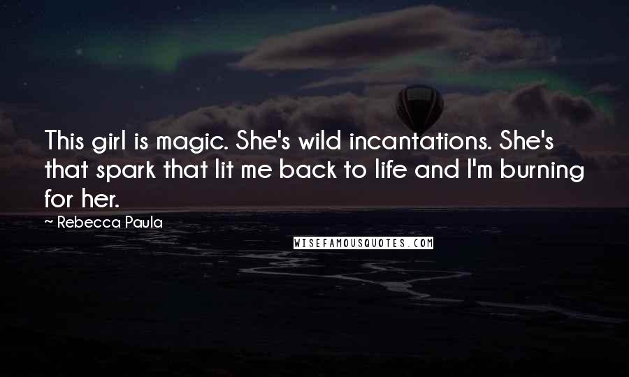 Rebecca Paula Quotes: This girl is magic. She's wild incantations. She's that spark that lit me back to life and I'm burning for her.