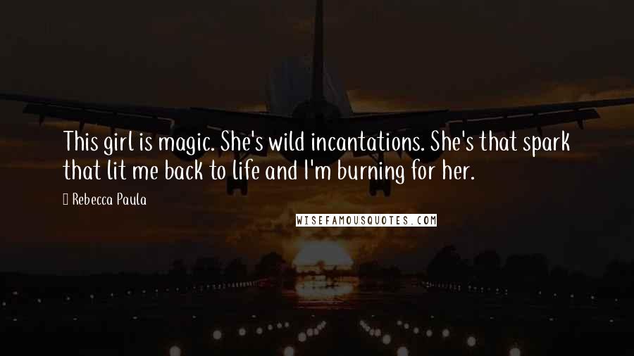 Rebecca Paula Quotes: This girl is magic. She's wild incantations. She's that spark that lit me back to life and I'm burning for her.