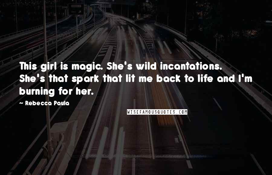 Rebecca Paula Quotes: This girl is magic. She's wild incantations. She's that spark that lit me back to life and I'm burning for her.