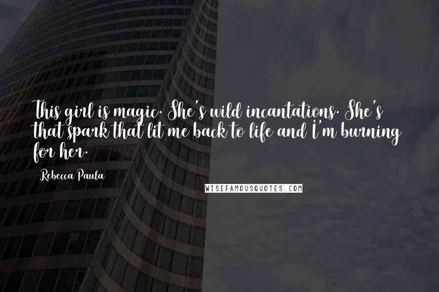 Rebecca Paula Quotes: This girl is magic. She's wild incantations. She's that spark that lit me back to life and I'm burning for her.