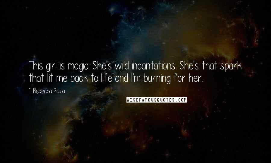 Rebecca Paula Quotes: This girl is magic. She's wild incantations. She's that spark that lit me back to life and I'm burning for her.