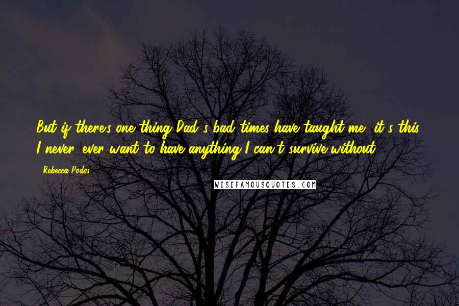 Rebecca Podos Quotes: But if there's one thing Dad's bad times have taught me, it's this: I never, ever want to have anything I can't survive without.