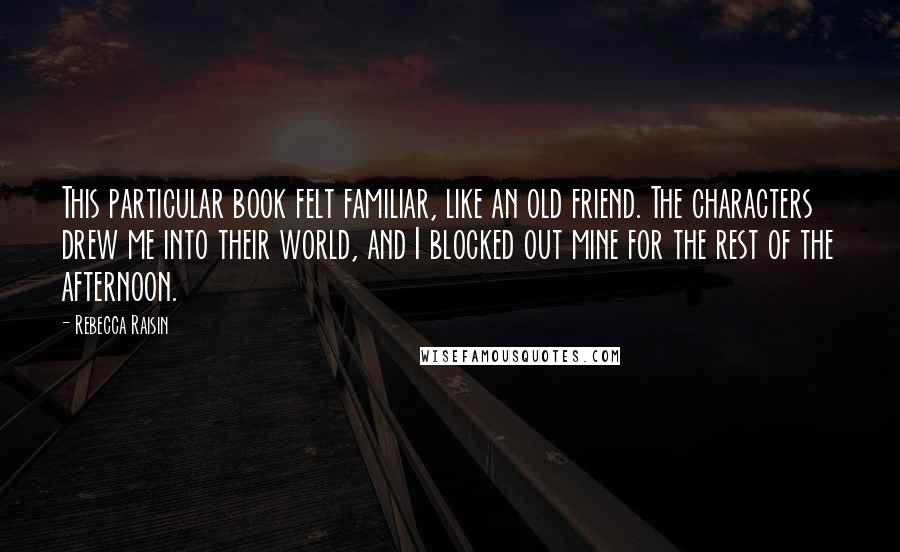 Rebecca Raisin Quotes: This particular book felt familiar, like an old friend. The characters drew me into their world, and I blocked out mine for the rest of the afternoon.