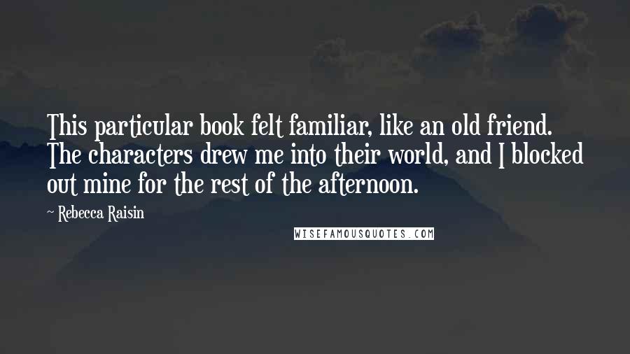 Rebecca Raisin Quotes: This particular book felt familiar, like an old friend. The characters drew me into their world, and I blocked out mine for the rest of the afternoon.