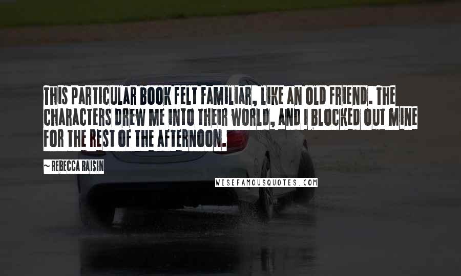 Rebecca Raisin Quotes: This particular book felt familiar, like an old friend. The characters drew me into their world, and I blocked out mine for the rest of the afternoon.