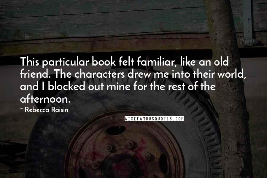 Rebecca Raisin Quotes: This particular book felt familiar, like an old friend. The characters drew me into their world, and I blocked out mine for the rest of the afternoon.