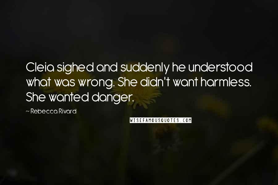 Rebecca Rivard Quotes: Cleia sighed and suddenly he understood what was wrong. She didn't want harmless. She wanted danger.