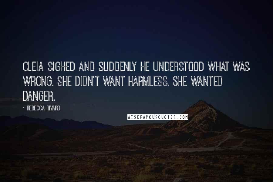 Rebecca Rivard Quotes: Cleia sighed and suddenly he understood what was wrong. She didn't want harmless. She wanted danger.