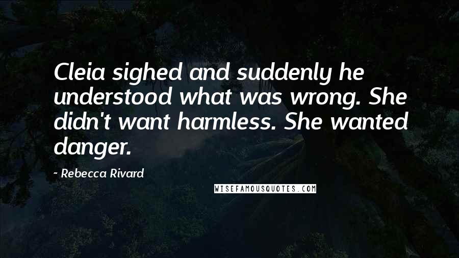 Rebecca Rivard Quotes: Cleia sighed and suddenly he understood what was wrong. She didn't want harmless. She wanted danger.